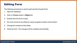 Copyright @ IT Series www.itseries.com.pk
possible to perform mathematical operation on character values
The following procedure is used to edit records through forms:
1. Open the database.
2. Click on Forms button in Object list.
3. Double click the form to open.
4. Go to the record to be edited by using navigation buttons at the bottom.
5. Change the contents of the fields.
6. Close the form. The changes will be updated automatically.
Editing Form
 