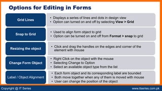 Copyright @ IT Series www.itseries.com.pk
possible to perform mathematical operation on character valuesss
Options for Editing in Forms
• Displays a series of lines and dots in design view
• Option can turned on and off by selecting View > Grid
Grid Lines
• Used to align form object to grid
• Option can be turned on and off from Format > snap to grid
Snap to Grid
• Click and drag the handles on the edges and corner of the
element with mouse
Resizing the object
• Right Click on the object with the mouse
• Selecting Change to Option
• Select an available object type from the list
Change Form Object
• Each form object and its corresponding label are bounded
• Both move together when any of them is moved with mouse
• User can change the position of the object
Label / Object Alignment
 