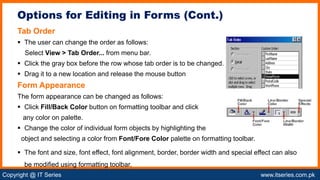 Copyright @ IT Series www.itseries.com.pk
possible to perform mathematical operation on character values
Tab Order
 The user can change the order as follows:
Select View > Tab Order... from menu bar.
 Click the gray box before the row whose tab order is to be changed.
 Drag it to a new location and release the mouse button
Form Appearance
The form appearance can be changed as follows:
 Click Fill/Back Color button on formatting toolbar and click
any color on palette.
 Change the color of individual form objects by highlighting the
object and selecting a color from Font/Fore Color palette on formatting toolbar.
 The font and size, font effect, font alignment, border, border width and special effect can also
be modified using formatting toolbar.
Options for Editing in Forms (Cont.)
 