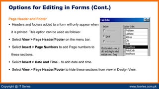Copyright @ IT Series www.itseries.com.pk
possible to perform mathematical operation on character values
Page Header and Footer
 Headers and footers added to a form will only appear when
it is printed. This option can be used as follows:
 Select View > Page Header/Footer on the menu bar.
 Select Insert > Page Numbers to add Page numbers to
these sections.
 Select Insert > Date and Time... to add date and time.
 Select View > Page Header/Footer to hide these sections from view in Design View.
Options for Editing in Forms (Cont.)
 