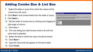 Copyright @ IT Series www.itseries.com.pk
possible to perform mathematical operation on character values
7. Select the table or query from which the values of the
combo box will come.
8. Click Next > and choose fields from the table or query.
9. Click Next >.
10. Set the width of combo box by clicking and dragging the
right edge of column.
11. Click Next >.
12. The next dialog box tells Access what to do with the
value that is selected.
13. Select the field in which the value should be stored.
14. Click Next >.
15. Type the name that will appear on the box's label.
16. Click Finish.
Adding Combo Box & List Box
 