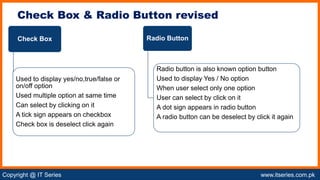 Copyright @ IT Series www.itseries.com.pk
possible to perform mathematical operation on character values
Check Box & Radio Button revised
Check Box
Used to display yes/no,true/false or
on/off option
Used multiple option at same time
Can select by clicking on it
A tick sign appears on checkbox
Check box is deselect click again
Radio Button
Radio button is also known option button
Used to display Yes / No option
When user select only one option
User can select by click on it
A dot sign appears in radio button
A radio button can be deselect by click it again
 