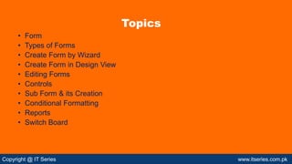 Copyright @ IT Series www.itseries.com.pk
• Form
• Types of Forms
• Create Form by Wizard
• Create Form in Design View
• Editing Forms
• Controls
• Sub Form & its Creation
• Conditional Formatting
• Reports
• Switch Board
Topics
 