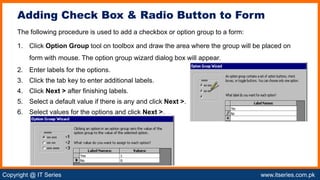 Copyright @ IT Series www.itseries.com.pk
possible to perform mathematical operation on character values
The following procedure is used to add a checkbox or option group to a form:
1. Click Option Group tool on toolbox and draw the area where the group will be placed on
form with mouse. The option group wizard dialog box will appear.
2. Enter labels for the options.
3. Click the tab key to enter additional labels.
4. Click Next > after finishing labels.
5. Select a default value if there is any and click Next >.
6. Select values for the options and click Next >.
Adding Check Box & Radio Button to Form
 