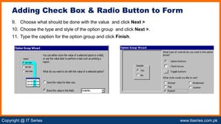 Copyright @ IT Series www.itseries.com.pk
possible to perform mathematical operation on character values
9. Choose what should be done with the value and click Next >
10. Choose the type and style of the option group and click Next >.
11. Type the caption for the option group and click Finish.
Adding Check Box & Radio Button to Form
 