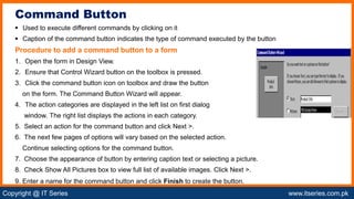 Copyright @ IT Series www.itseries.com.pk
possible to perform mathematical operation on character values
 Used to execute different commands by clicking on it
 Caption of the command button indicates the type of command executed by the button
Procedure to add a command button to a form
1. Open the form in Design View.
2. Ensure that Control Wizard button on the toolbox is pressed.
3. Click the command button icon on toolbox and draw the button
on the form. The Command Button Wizard will appear.
4. The action categories are displayed in the left list on first dialog
window. The right list displays the actions in each category.
5. Select an action for the command button and click Next >.
6. The next few pages of options will vary based on the selected action.
Continue selecting options for the command button.
7. Choose the appearance of button by entering caption text or selecting a picture.
8. Check Show All Pictures box to view full list of available images. Click Next >.
9. Enter a name for the command button and click Finish to create the button.
Command Button
 