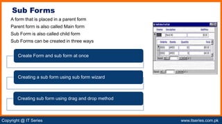 Copyright @ IT Series www.itseries.com.pk
possible to perform mathematical operation on character values
A form that is placed in a parent form
Parent form is also called Main form
Sub Form is also called child form
Sub Forms can be created in three ways
Sub Forms
Create Form and sub form at once
Creating a sub form using sub form wizard
Creating sub form using drag and drop method
 