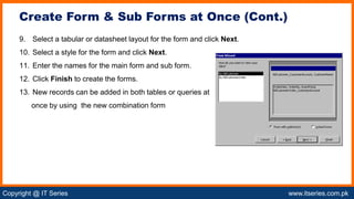 Copyright @ IT Series www.itseries.com.pk
possible to perform mathematical operation on character values
9. Select a tabular or datasheet layout for the form and click Next.
10. Select a style for the form and click Next.
11. Enter the names for the main form and sub form.
12. Click Finish to create the forms.
13. New records can be added in both tables or queries at
once by using the new combination form
Create Form & Sub Forms at Once (Cont.)
 
