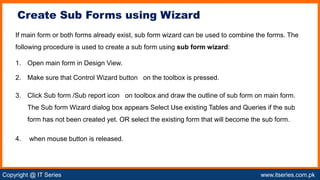 Copyright @ IT Series www.itseries.com.pk
possible to perform mathematical operation on character values
If main form or both forms already exist, sub form wizard can be used to combine the forms. The
following procedure is used to create a sub form using sub form wizard:
1. Open main form in Design View.
2. Make sure that Control Wizard button on the toolbox is pressed.
3. Click Sub form /Sub report icon on toolbox and draw the outline of sub form on main form.
The Sub form Wizard dialog box appears Select Use existing Tables and Queries if the sub
form has not been created yet. OR select the existing form that will become the sub form.
4. when mouse button is released.
Create Sub Forms using Wizard
 