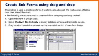 Copyright @ IT Series www.itseries.com.pk
possible to perform mathematical operation on character values
This method is used to create sub forms if two forms already exist. The relationships of tables
must have already been set.
 The following procedure is used to create sub form using drag-and-drop method:
1. Open main form in Design View.
2. Select Window > Tile Vertically to display database window and form side-by-side.
3. Drag form icon beside the name of sub form on detail section of main form design.
Create Sub Forms using drag-and-drop
 