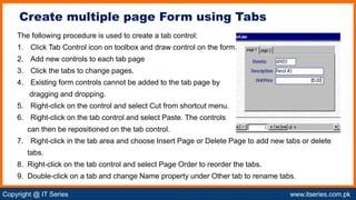 Copyright @ IT Series www.itseries.com.pk
possible to perform mathematical operation on character values
The following procedure is used to create a tab control:
1. Click Tab Control icon on toolbox and draw control on the form.
2. Add new controls to each tab page
3. Click the tabs to change pages.
4. Existing form controls cannot be added to the tab page by
dragging and dropping.
5. Right-click on the control and select Cut from shortcut menu.
6. Right-click on the tab control and select Paste. The controls
can then be repositioned on the tab control.
7. Right-click in the tab area and choose Insert Page or Delete Page to add new tabs or delete
tabs.
8. Right-click on the tab control and select Page Order to reorder the tabs.
9. Double-click on a tab and change Name property under Other tab to rename tabs.
Create multiple page Form using Tabs
 