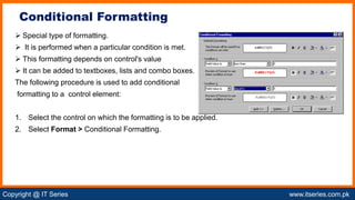 Copyright @ IT Series www.itseries.com.pk
possible to perform mathematical operation on character values
 Special type of formatting.
 It is performed when a particular condition is met.
 This formatting depends on control's value
 It can be added to textboxes, lists and combo boxes.
The following procedure is used to add conditional
formatting to a control element:
1. Select the control on which the formatting is to be applied.
2. Select Format > Conditional Formatting.
Conditional Formatting
 