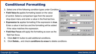 Copyright @ IT Series www.itseries.com.pk
possible to perform mathematical operation on character values
3. Select one of the following condition types under Condition 1:
 Field Value Is applies formatting based on the value
of control. Select a comparison type from the second
drop-down menu and enter a value in the final text box.
 Expression Is applies formatting if the expression is true.
Enter a value in text box and the formatting will be added
if the value matches the expression.
 Field Has Focus will apply the formatting as soon as the
field has focus.
4. Click Add >> button to add additional conditions.
5. Click Delete... and check conditions to erase to delete conditions.
Conditional Formatting
 