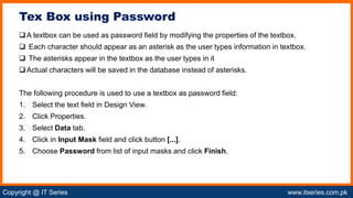 Copyright @ IT Series www.itseries.com.pk
possible to perform mathematical operation on character values
A textbox can be used as password field by modifying the properties of the textbox.
 Each character should appear as an asterisk as the user types information in textbox.
 The asterisks appear in the textbox as the user types in it
Actual characters will be saved in the database instead of asterisks.
The following procedure is used to use a textbox as password field:
1. Select the text field in Design View.
2. Click Properties.
3. Select Data tab.
4. Click in Input Mask field and click button [...].
5. Choose Password from list of input masks and click Finish.
Tex Box using Password
 