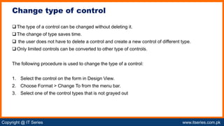 Copyright @ IT Series www.itseries.com.pk
possible to perform mathematical operation on character values
The type of a control can be changed without deleting it.
The change of type saves time.
 the user does not have to delete a control and create a new control of different type.
Only limited controls can be converted to other type of controls.
The following procedure is used to change the type of a control:
1. Select the control on the form in Design View.
2. Choose Format > Change To from the menu bar.
3. Select one of the control types that is not grayed out
Change type of control
 