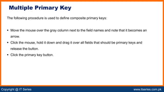 Copyright @ IT Series www.itseries.com.pk
possible to perform mathematical operation on character values
The following procedure is used to define composite primary keys:
 Move the mouse over the gray column next to the field names and note that it becomes an
arrow.
 Click the mouse, hold it down and drag it over all fields that should be primary keys and
release the button.
 Click the primary key button.
Multiple Primary Key
 
