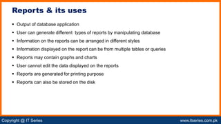 Copyright @ IT Series www.itseries.com.pk
possible to perform mathematical operation on character values
 Output of database application
 User can generate different types of reports by manipulating database
 Information on the reports can be arranged in different styles
 Information displayed on the report can be from multiple tables or queries
 Reports may contain graphs and charts
 User cannot edit the data displayed on the reports
 Reports are generated for printing purpose
 Reports can also be stored on the disk
Reports & its uses
 