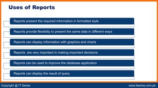Copyright @ IT Series www.itseries.com.pk
possible to perform mathematical operation on character values
Uses of Reports
Reports present the required information in formatted style
Reports provide flexibility to present the same data in different ways
Reports can display information with graphics and charts
Reports are very important in making important decisions
Reports can be used to improve the database application
Reports can display the result of query
 