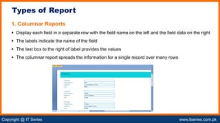 Copyright @ IT Series www.itseries.com.pk
possible to perform mathematical operation on character values
1. Columnar Reports
 Display each field in a separate row with the field name on the left and the field data on the right
 The labels indicate the name of the field
 The text box to the right of label provides the values
 The columnar report spreads the information for a single record over many rows
Types of Report
 