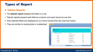 Copyright @ IT Series www.itseries.com.pk
possible to perform mathematical operation on character values
2. Tabular Reports
 The tabular report displays the fields in a row
 Tabular reports present each field as a column and each record as one line
 Only selected fields are displayed so it is more concise than the columnar report
 They are similar to viewing data in a datasheet
Types of Report
 