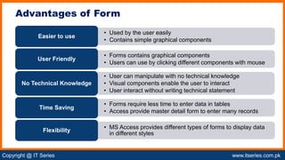 Copyright @ IT Series www.itseries.com.pk
possible to perform mathematical operation on character values
Advantages of Form
• Used by the user easily
• Contains simple graphical components
Easier to use
• Forms contains graphical components
• Users can use by clicking different components with mouse
User Friendly
• User can manipulate with no technical knowledge
• Visual components enable the user to interact
• User interact without writing technical statement
No Technical Knowledge
• Forms require less time to enter data in tables
• Access provide master detail form to enter many records
Time Saving
• MS Access provides different types of forms to display data
in different styles
Flexibility
 