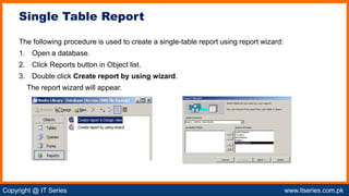 Copyright @ IT Series www.itseries.com.pk
possible to perform mathematical operation on character values
The following procedure is used to create a single-table report using report wizard:
1. Open a database.
2. Click Reports button in Object list.
3. Double click Create report by using wizard.
The report wizard will appear.
Single Table Report
 