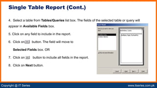 Copyright @ IT Series www.itseries.com.pk
possible to perform mathematical operation on character values
4. Select a table from Tables/Queries list box. The fields of the selected table or query will
appear in Available Fields box.
5. Click on any field to include in the report.
6. Click on button. The field will move to
Selected Fields box. OR
7. Click on button to include all fields in the report.
8. Click on Next button.
Single Table Report (Cont.)
 