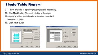 Copyright @ IT Series www.itseries.com.pk
possible to perform mathematical operation on character values
9. Select any field to specify grouping level if necessary.
10. Click Next button. The next window will appear.
11. Select any field according to which data record will
be sorted in report.
12. Click Next button
Single Table Report
 