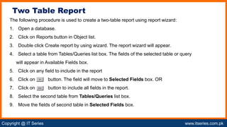 Copyright @ IT Series www.itseries.com.pk
possible to perform mathematical operation on character values
The following procedure is used to create a two-table report using report wizard:
1. Open a database.
2. Click on Reports button in Object list.
3. Double click Create report by using wizard. The report wizard will appear.
4. Select a table from Tables/Queries list box. The fields of the selected table or query
will appear in Available Fields box.
5. Click on any field to include in the report
6. Click on button. The field will move to Selected Fields box. OR
7. Click on button to include all fields in the report.
8. Select the second table from Tables/Queries list box.
9. Move the fields of second table in Selected Fields box.
Two Table Report
 