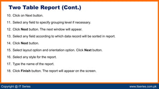 Copyright @ IT Series www.itseries.com.pk
possible to perform mathematical operation on character values
10. Click on Next button.
11. Select any field to specify grouping level if necessary.
12. Click Next button. The next window will appear.
13. Select any field according to which data record will be sorted in report.
14. Click Next button.
15. Select layout option and orientation option. Click Next button.
16. Select any style for the report.
17. Type the name of the report.
18. Click Finish button. The report will appear on the screen.
Two Table Report (Cont.)
 