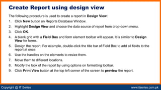 Copyright @ IT Series www.itseries.com.pk
possible to perform mathematical operation on character values
The following procedure is used to create a report in Design View:
1. Click New button on Reports Database Window.
2. Highlight Design View and choose the data source of report from drop-down menu.
3. Click OK.
4. A blank grid with a Field Box and form element toolbar will appear. It is similar to Design
View for forms.
5. Design the report. For example, double-click the title bar of Field Box to add all fields to the
report at once.
6. Use the handles on the elements to resize them.
7. Move them to different locations.
8. Modify the look of the report by using options on formatting toolbar.
9. Click Print View button at the top left corner of the screen to preview the report.
Create Report using design view
 