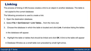 Copyright @ IT Series www.itseries.com.pk
possible to perform mathematical operation on character values
The process of linking in MS Access creates a link to an object in another database. The table is
not copied to the current database
The following procedure is used to create a link:
1. Open the destination database.
2. Select File > Get External > Link Tables... from the menu bar.
3. Choose the database in which the table is located and click Link. A window listing the tables
in the database will appear.
4. Highlight the table or tables that should be linked and click OK. A link to the table will appear
in Database Window as a small table icon preceded by small right arrow.
Linking
 
