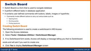 Copyright @ IT Series www.itseries.com.pk
possible to perform mathematical operation on character values
 Switch Board is a form that is used to navigate database
 It perform different tasks in database application
 It contains user defined commands with buttons, labels, images or hyperlinks
 Commands invoke different actions to carry out various tasks such as
 Opening forms
 Running queries
 Printing reports etc.
Creating Switch Board
The following procedure is used to create a switchboard in MS Access:
1. Open the Access database.
2. Select Tools > Database Utilities > Switchboard Manager.
3. If no Switchboard form exists, Access will display a message telling you that no Switchboard
exists and will ask if you want to create one.
4. Click Yes to display Switchboard Manager screen
Switch Board
 