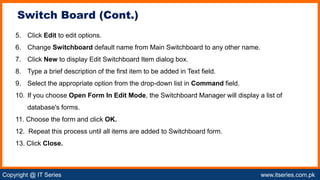 Copyright @ IT Series www.itseries.com.pk
possible to perform mathematical operation on character values
5. Click Edit to edit options.
6. Change Switchboard default name from Main Switchboard to any other name.
7. Click New to display Edit Switchboard Item dialog box.
8. Type a brief description of the first item to be added in Text field.
9. Select the appropriate option from the drop-down list in Command field.
10. If you choose Open Form In Edit Mode, the Switchboard Manager will display a list of
database's forms.
11. Choose the form and click OK.
12. Repeat this process until all items are added to Switchboard form.
13. Click Close.
Switch Board (Cont.)
 