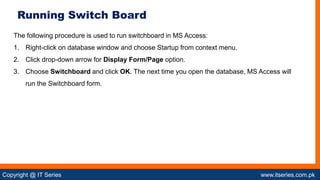 Copyright @ IT Series www.itseries.com.pk
possible to perform mathematical operation on character values
The following procedure is used to run switchboard in MS Access:
1. Right-click on database window and choose Startup from context menu.
2. Click drop-down arrow for Display Form/Page option.
3. Choose Switchboard and click OK. The next time you open the database, MS Access will
run the Switchboard form.
Running Switch Board
 