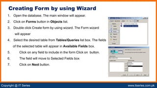 Copyright @ IT Series www.itseries.com.pk
possible to perform mathematical operation on character values
1. Open the database. The main window will appear.
2. Click on Forms button in Objects list.
3. Double click Create form by using wizard. The Form wizard
will appear
4. Select the desired table from Tables/Queries list box. The fields
of the selected table will appear in Available Fields box.
5. Click on any field to include in the form Click on button.
6. The field will move to Selected Fields box
7. Click on Next button.
Creating Form by using Wizard
 
