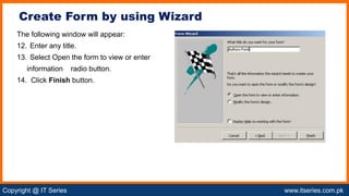 Copyright @ IT Series www.itseries.com.pk
possible to perform mathematical operation on character values
The following window will appear:
12. Enter any title.
13. Select Open the form to view or enter
information radio button.
14. Click Finish button.
Create Form by using Wizard
 