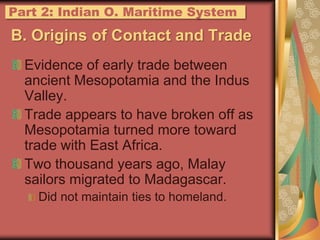 B. Origins of Contact and TradeEvidence of early trade between ancient Mesopotamia and the Indus Valley.Trade appears to have broken off as Mesopotamia turned more toward trade with East Africa.Two thousand years ago, Malay sailors migrated to Madagascar.Did not maintain ties to homeland.Part 2: IndianO. Maritime System