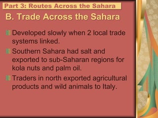 B. Trade Across the SaharaDeveloped slowly when 2 local trade systems linked.Southern Sahara had salt and exported to sub-Saharan regions for kola nuts and palm oil.Traders in north exported agricultural products and wild animals to Italy.Part 3: Routes Across the Sahara