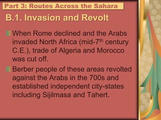 B.1. Invasion and RevoltWhen Rome declined and the Arabs invaded North Africa (mid-7th century C.E.), trade of Algeria and Morocco was cut off.Berber people of these areas revolted against the Arabs in the 700s and established independent city-states including Sijilmasa and Tahert.Part 3: Routes Across the Sahara