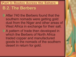 B.2. The BerbersAfter 740 the Berbers found that the southern nomads were getting gold dust from the Niger and other areas of West Africa in exchange for their salt.A pattern of trade then developed in which the Berbers of North Africa traded copper and manufactured goods to the nomads of the southern desert in return for gold.Part 3: Routes Across the Sahara