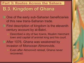 B.3. Kingdom of GhanaOne of the early sub-Saharan beneficiaries of this new trans-Saharan trade.First description of kingdom is the eleventh century account by al-Bakri.Described a city of two towns, Muslim merchant town and capital of animist king and his court.After 1076, Ghana was weakened by invasion of Moroccan Almorovids.Even after Almorovid retreat, Ghana never recovered.Part 3: Routes Across the Sahara