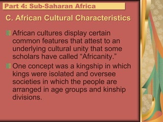 C. African Cultural CharacteristicsAfrican cultures display certain common features that attest to an underlying cultural unity that some scholars have called “Africanity.”One concept was a kingship in which kings were isolated and oversee societies in which the people are arranged in age groups and kinship divisions.Part 4: Sub-Saharan Africa