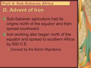 Part 4: Sub-Saharan AfricaD. Advent of IronSub-Saharan agriculture had its origins north of the equator and then spread southward.Iron working also began north of the equator and spread to southern Africa by 800 C.E.Caused by the Bantu Migrations.