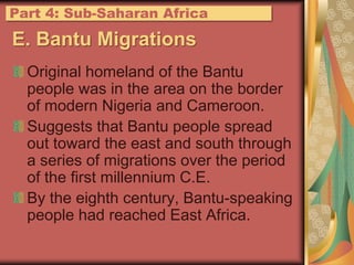 E. Bantu MigrationsOriginal homeland of the Bantu people was in the area on the border of modern Nigeria and Cameroon.Suggests that Bantu people spread out toward the east and south through a series of migrations over the period of the first millennium C.E.By the eighth century, Bantu-speaking people had reached East Africa.Part 4: Sub-Saharan Africa