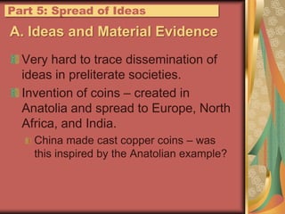 A. Ideas and Material EvidenceVery hard to trace dissemination of ideas in preliterate societies.Invention of coins – created in Anatolia and spread to Europe, North Africa, and India.China made cast copper coins – was this inspired by the Anatolian example?Part 5: Spread of Ideas
