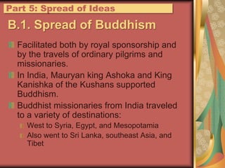 B.1. Spread of BuddhismFacilitated both by royal sponsorship and by the travels of ordinary pilgrims and missionaries.In India, Mauryan king Ashoka and King Kanishka of the Kushans supported Buddhism.Buddhist missionaries from India traveled to a variety of destinations:West to Syria, Egypt, and MesopotamiaAlso went to Sri Lanka, southeast Asia, and TibetPart 5: Spread of Ideas