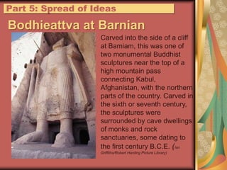 Part 5: Spread of IdeasBodhieattva at BarnianCarved into the side of a cliff at Bamiam, this was one of two monumental Buddhist sculptures near the top of a high mountain pass connecting Kabul, Afghanistan, with the northern parts of the country. Carved in the sixth or seventh century, the sculptures were surrounded by cave dwellings of monks and rock sanctuaries, some dating to the first century B.C.E. (Ian Griffiths/Robert Harding Picture Library)
