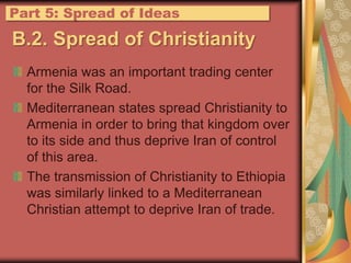 B.2. Spread of ChristianityArmenia was an important trading center for the Silk Road.Mediterranean states spread Christianity to Armenia in order to bring that kingdom over to its side and thus deprive Iran of control of this area.The transmission of Christianity to Ethiopia was similarly linked to a Mediterranean Christian attempt to deprive Iran of trade.Part 5: Spread of Ideas