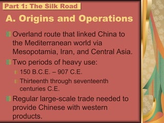 A. Origins and OperationsOverland route that linked China to the Mediterranean world via Mesopotamia, Iran, and Central Asia.Two periods of heavy use:150 B.C.E. – 907 C.E.Thirteenth through seventeenth centuries C.E.Regular large-scale trade needed to provide Chinese with western products.Part 1: The Silk Road